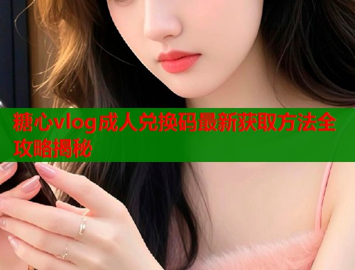 糖心vlog成人兑换码最新获取方法全攻略揭秘