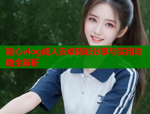糖心vlog成人安卓精彩分享与实用攻略全解析