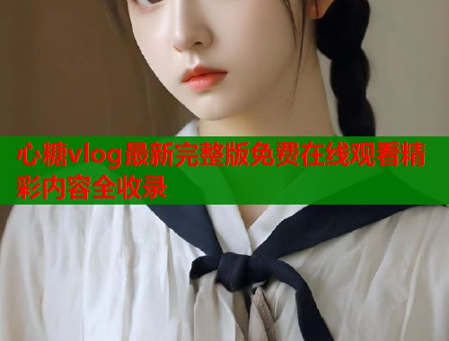 心糖vlog最新完整版免费在线观看精彩内容全收录