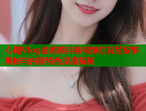 心糖Vlog金善雅抖音号爆红背后故事揭秘与内容特色深度解析