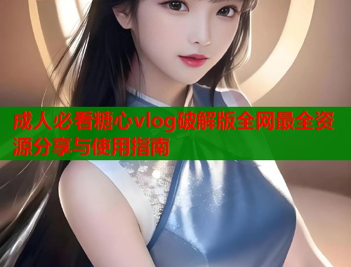 成人必看糖心vlog破解版全网最全资源分享与使用指南