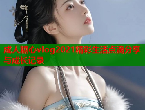 成人糖心vlog2021精彩生活点滴分享与成长记录
