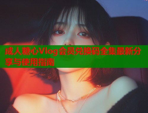 成人糖心Vlog会员兑换码全集最新分享与使用指南