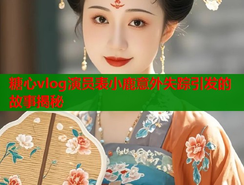 糖心vlog演员表小鹿意外失踪引发的故事揭秘