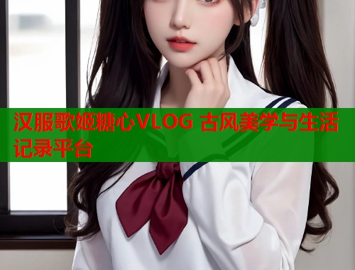 汉服歌姬糖心VLOG 古风美学与生活记录平台